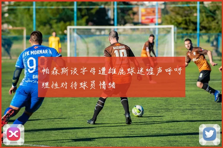 帕森斯谈字母遭雄鹿球迷嘘声呼吁理性对待球员情绪