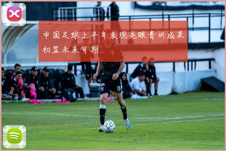 中国足球上半年表现亮眼青训成果初显未来可期