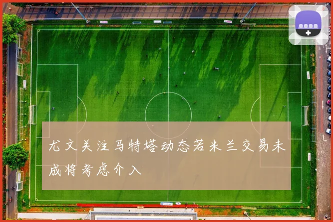 尤文关注马特塔动态若米兰交易未成将考虑介入