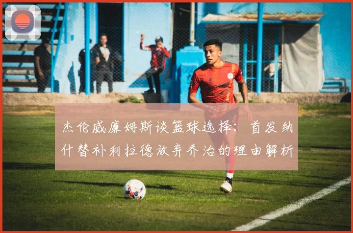 杰伦威廉姆斯谈篮球选择：首发纳什替补利拉德放弃乔治的理由解析
