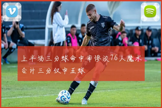 上半场三分球命中率惨淡76人魔术合计三分仅中五球