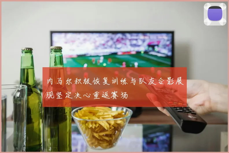 内马尔积极恢复训练与队友合影展现坚定决心重返赛场
