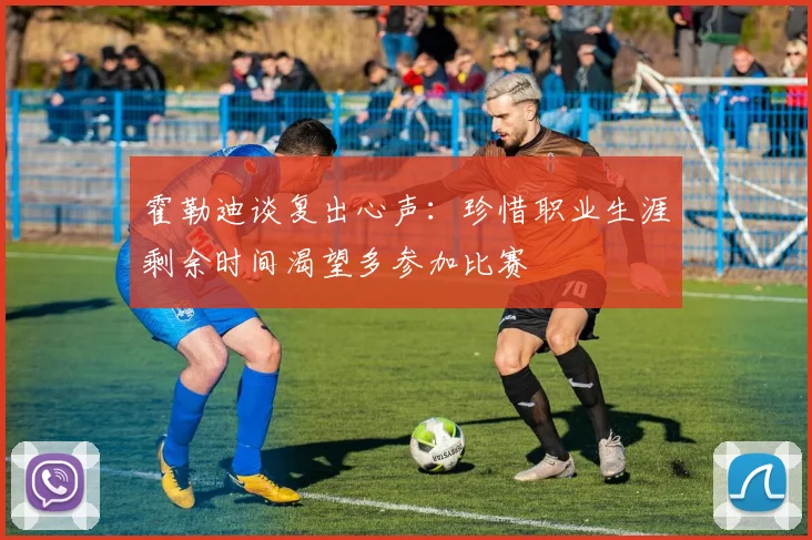 霍勒迪谈复出心声：珍惜职业生涯剩余时间渴望多参加比赛
