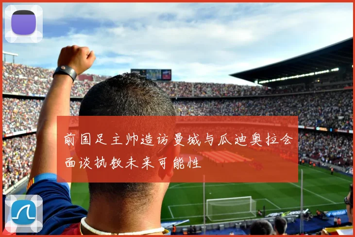 前国足主帅造访曼城与瓜迪奥拉会面谈执教未来可能性
