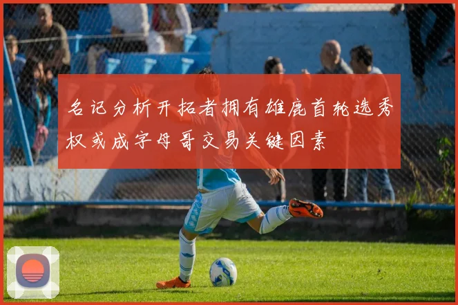 名记分析开拓者拥有雄鹿首轮选秀权或成字母哥交易关键因素