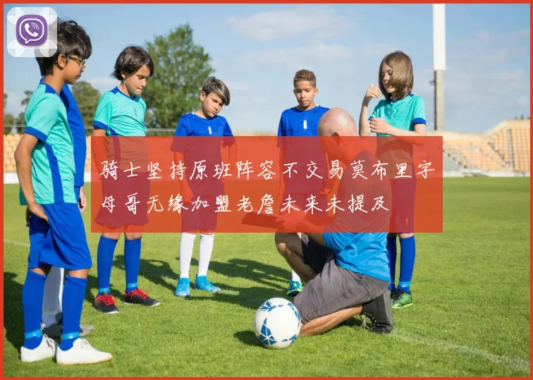 骑士坚持原班阵容不交易莫布里字母哥无缘加盟老詹未来未提及
