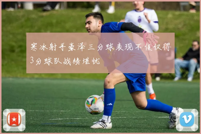 寒冰射手豪泽三分球表现不佳仅得3分球队战绩堪忧
