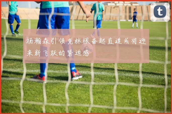 杨瀚森引领克林根奋起直追或将迎来新飞跃的紧迫感