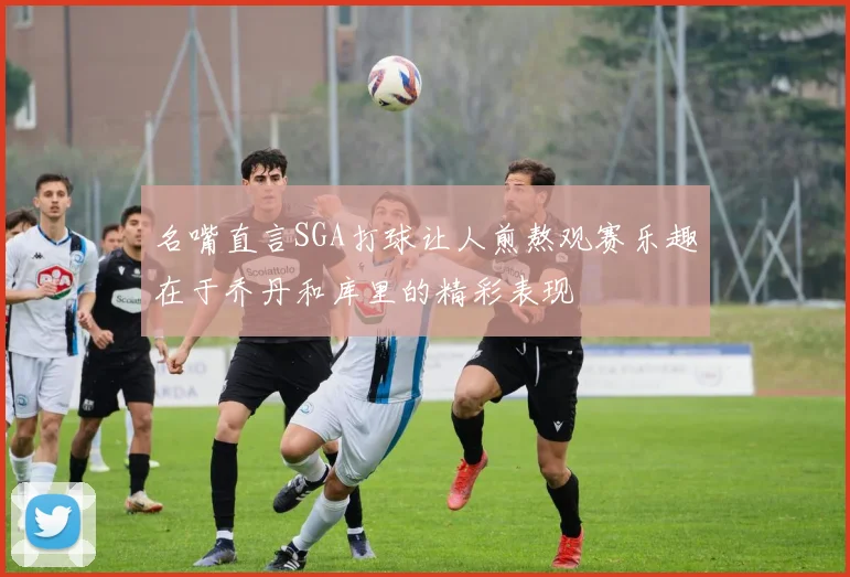名嘴直言SGA打球让人煎熬观赛乐趣在于乔丹和库里的精彩表现