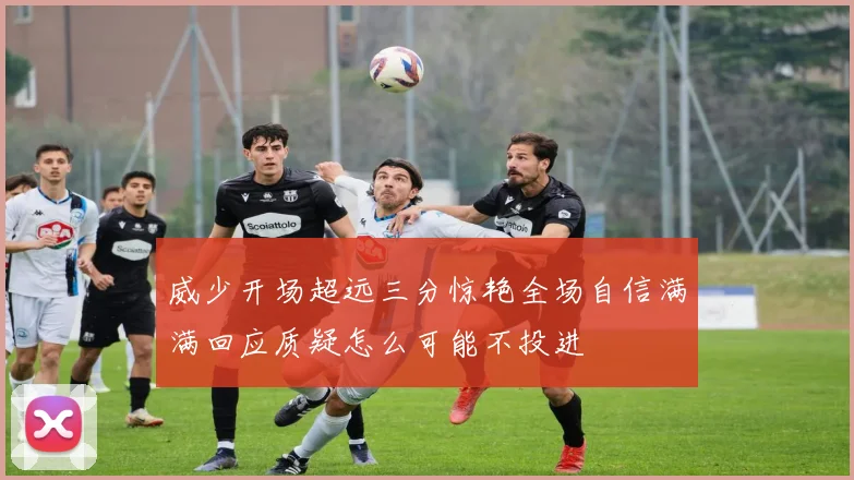 威少开场超远三分惊艳全场自信满满回应质疑怎么可能不投进