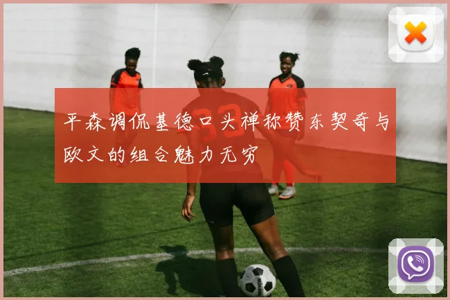 平森调侃基德口头禅称赞东契奇与欧文的组合魅力无穷