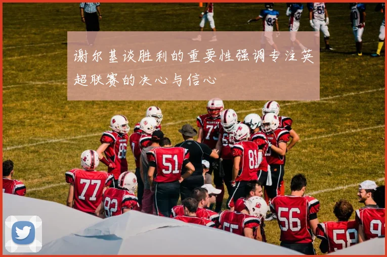 谢尔基谈胜利的重要性强调专注英超联赛的决心与信心