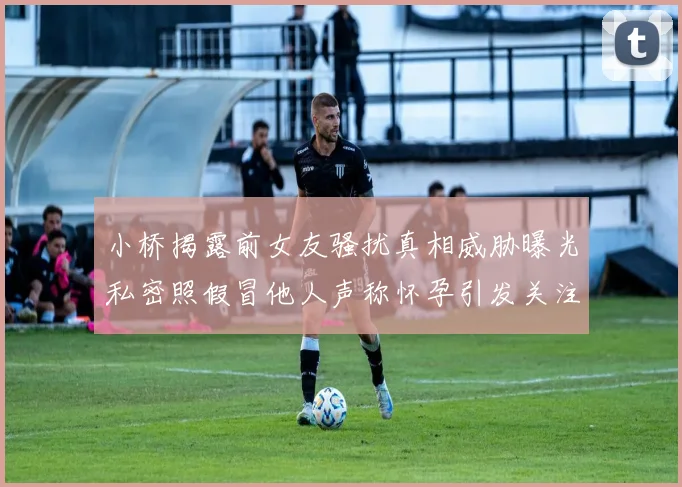 小桥揭露前女友骚扰真相威胁曝光私密照假冒他人声称怀孕引发关注