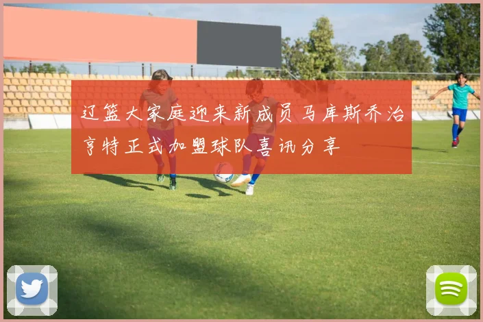 辽篮大家庭迎来新成员马库斯乔治亨特正式加盟球队喜讯分享