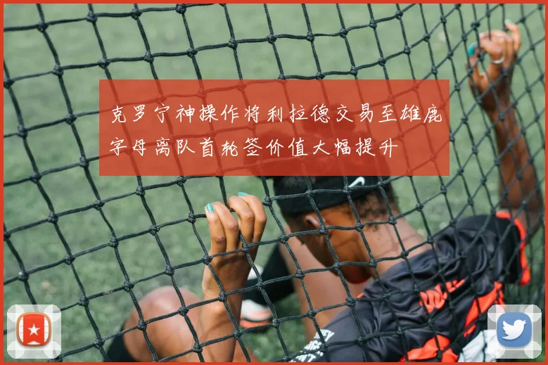 克罗宁神操作将利拉德交易至雄鹿字母离队首轮签价值大幅提升