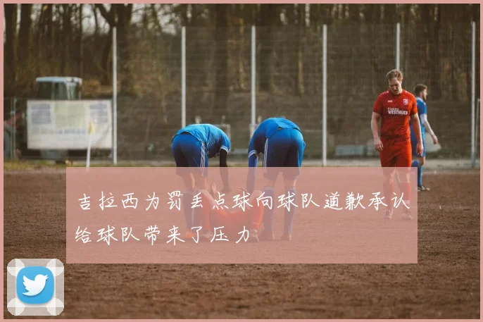 吉拉西为罚丢点球向球队道歉承认给球队带来了压力